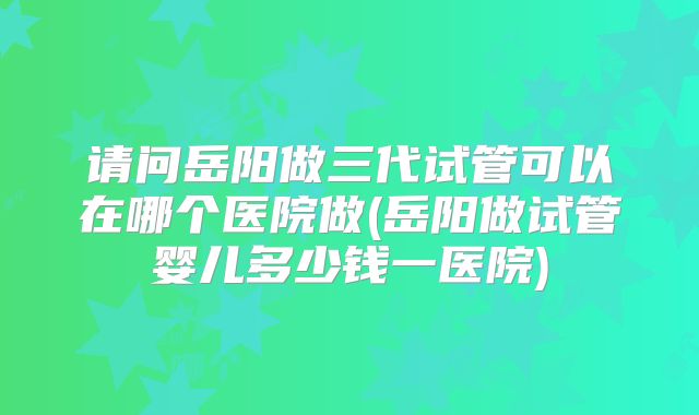 请问岳阳做三代试管可以在哪个医院做(岳阳做试管婴儿多少钱一医院)