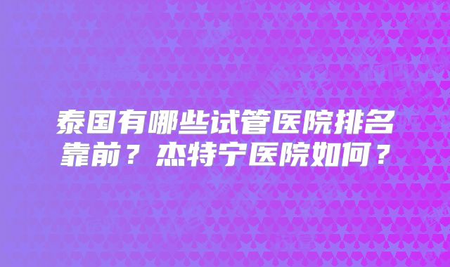 泰国有哪些试管医院排名靠前?杰特宁医院如何?