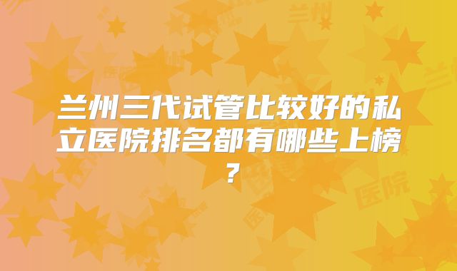 兰州三代试管比较好的私立医院排名都有哪些上榜？