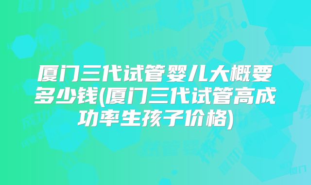 厦门三代试管婴儿大概要多少钱(厦门三代试管高成功率生孩子价格)