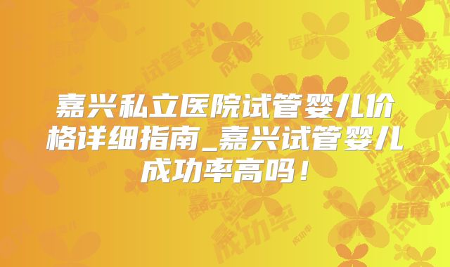嘉兴私立医院试管婴儿价格详细指南_嘉兴试管婴儿成功率高吗!