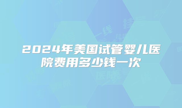 2024年美国试管婴儿医院费用多少钱一次