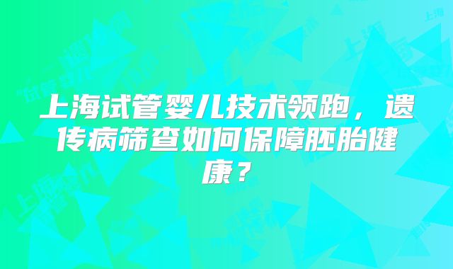 上海试管婴儿技术领跑,遗传病筛查如何保障胚胎健康?