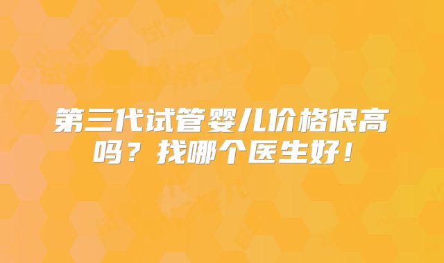 第三代试管婴儿价格很高吗？找哪个医生好！