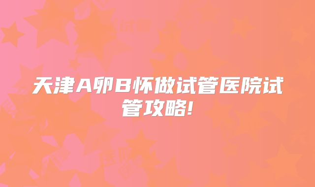 天津A卵B怀做试管医院试管攻略!