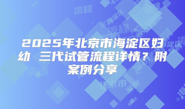 2025年北京市海淀区妇幼 三代试管流程详情？附案例分享