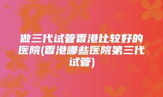 做三代试管香港比较好的医院(香港哪些医院第三代试管)