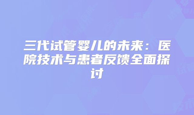 三代试管婴儿的未来：医院技术与患者反馈全面探讨