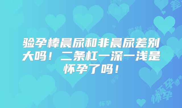 验孕棒晨尿和非晨尿差别大吗!二条杠一深一浅是怀孕了吗!