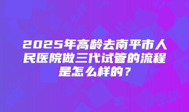 2025年高龄去南平市人民医院做三代试管的流程是怎么样的？