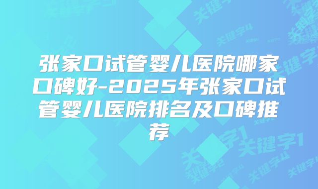 张家口试管婴儿医院哪家口碑好-2025年张家口试管婴儿医院排名及口碑推荐
