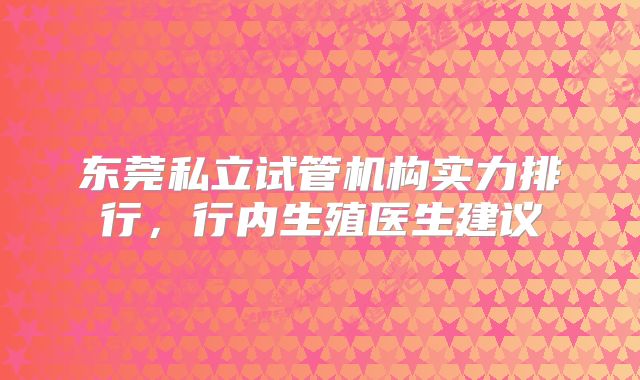 东莞私立试管机构实力排行,行内生殖医生建议