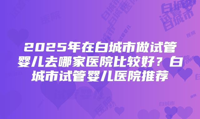 2025年在白城市做试管婴儿去哪家医院比较好?白城市试管婴儿医院推荐