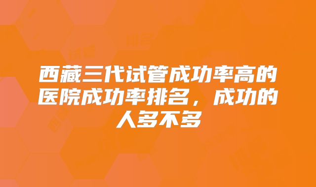 西藏三代试管成功率高的医院成功率排名,成功的人多不多