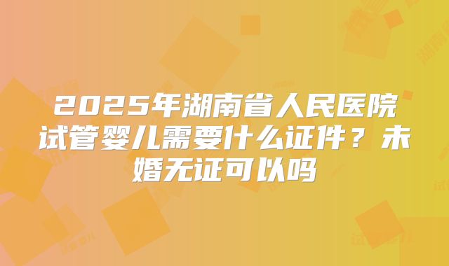 2025年湖南省人民医院试管婴儿需要什么证件?未婚无证可以吗