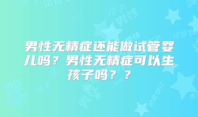 男性无精症还能做试管婴儿吗?男性无精症可以生孩子吗??