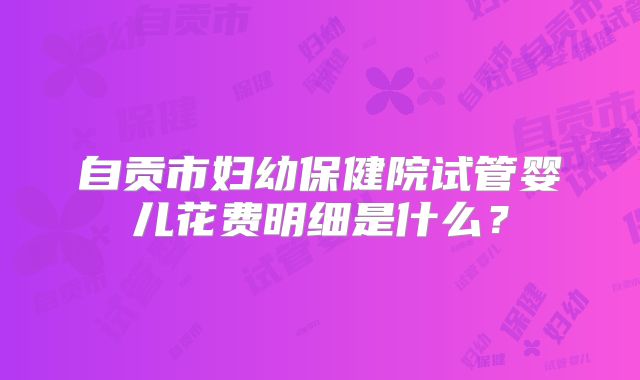 自贡市妇幼保健院试管婴儿花费明细是什么？
