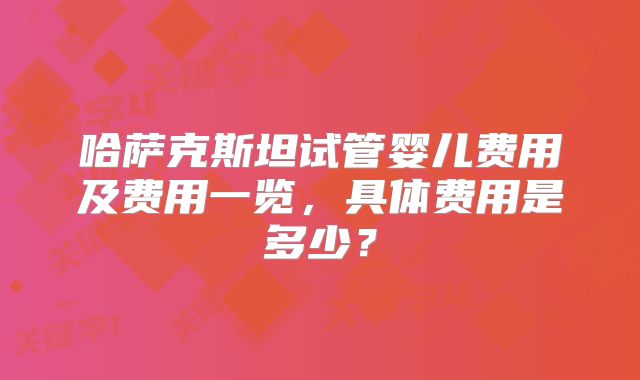 哈萨克斯坦试管婴儿费用及费用一览,具体费用是多少?