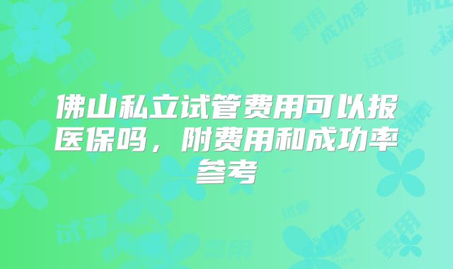 佛山私立试管费用可以报医保吗，附费用和成功率参考