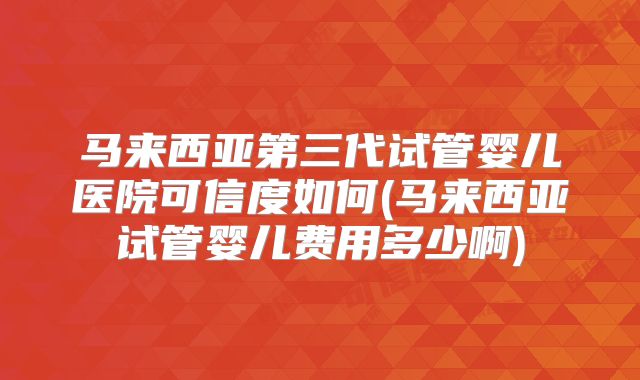 马来西亚第三代试管婴儿医院可信度如何(马来西亚试管婴儿费用多少啊)