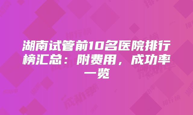 湖南试管前10名医院排行榜汇总：附费用，成功率一览