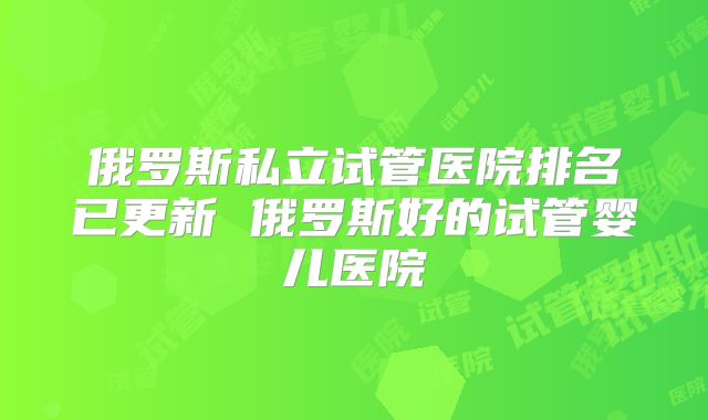 俄罗斯私立试管医院排名已更新 俄罗斯好的试管婴儿医院