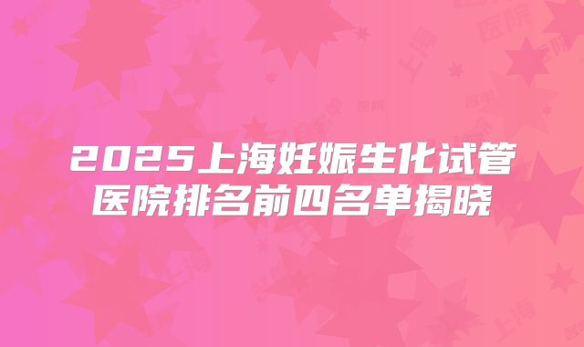 2025上海妊娠生化试管医院排名前四名单揭晓