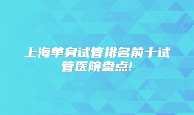 上海单身试管排名前十试管医院盘点!