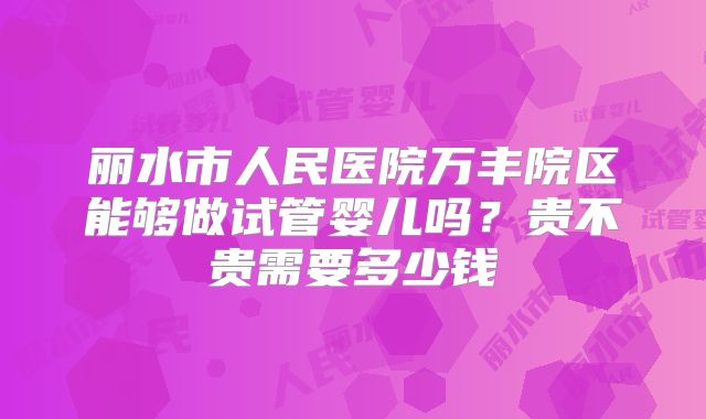 丽水市人民医院万丰院区能够做试管婴儿吗?贵不贵需要多少钱