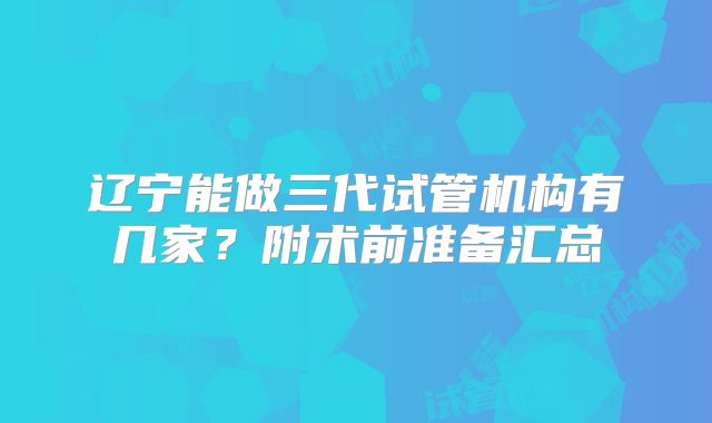 辽宁能做三代试管机构有几家？附术前准备汇总