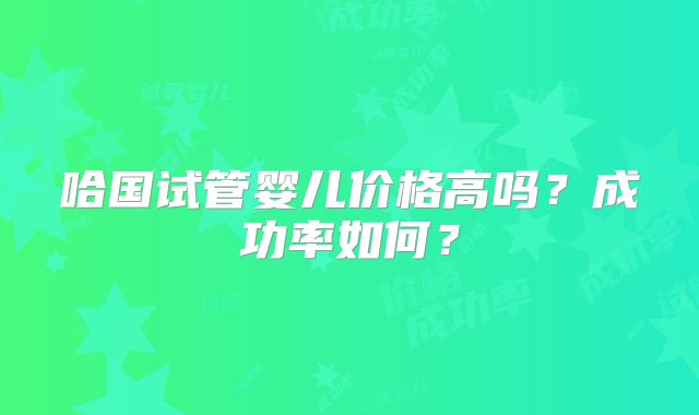 哈国试管婴儿价格高吗？成功率如何？