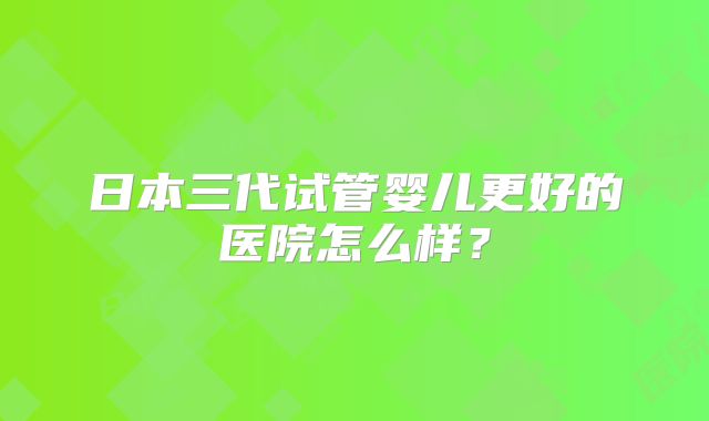 日本三代试管婴儿更好的医院怎么样？