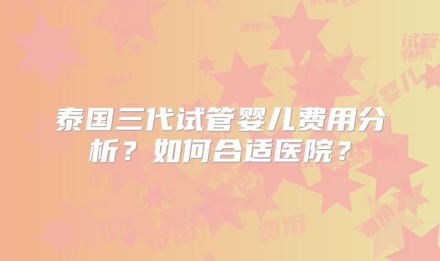 泰国三代试管婴儿费用分析？如何合适医院？