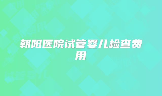 朝阳医院试管婴儿检查费用
