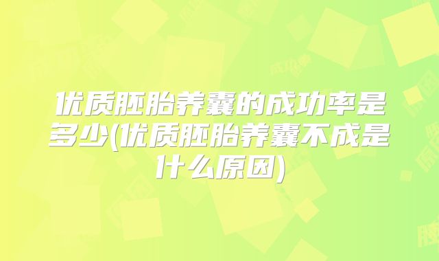 优质胚胎养囊的成功率是多少(优质胚胎养囊不成是什么原因)