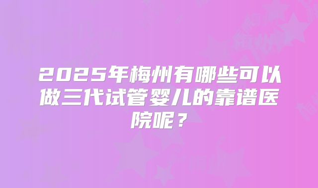 2025年梅州有哪些可以做三代试管婴儿的靠谱医院呢?