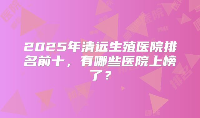 2025年清远生殖医院排名前十，有哪些医院上榜了？