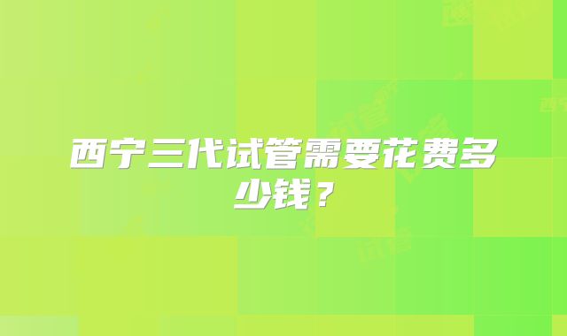 西宁三代试管需要花费多少钱?