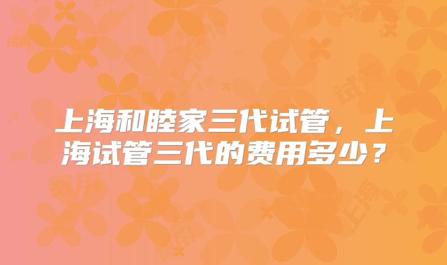 上海和睦家三代试管,上海试管三代的费用多少?