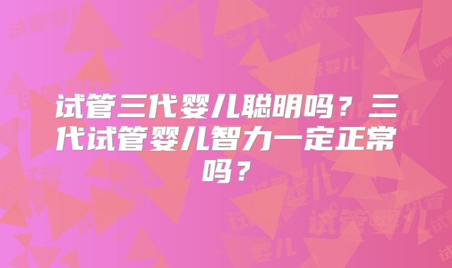 试管三代婴儿聪明吗？三代试管婴儿智力一定正常吗？