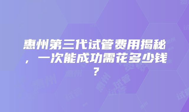 惠州第三代试管费用揭秘，一次能成功需花多少钱？