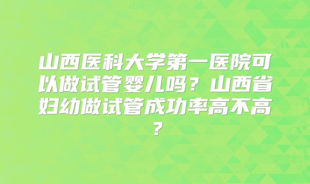 山西医科大学第一医院可以做试管婴儿吗？山西省妇幼做试管成功率高不高？