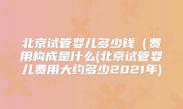 北京试管婴儿多少钱（费用构成是什么(北京试管婴儿费用大约多少2021年)