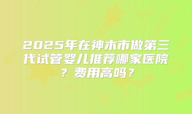 2025年在神木市做第三代试管婴儿推荐哪家医院？费用高吗？