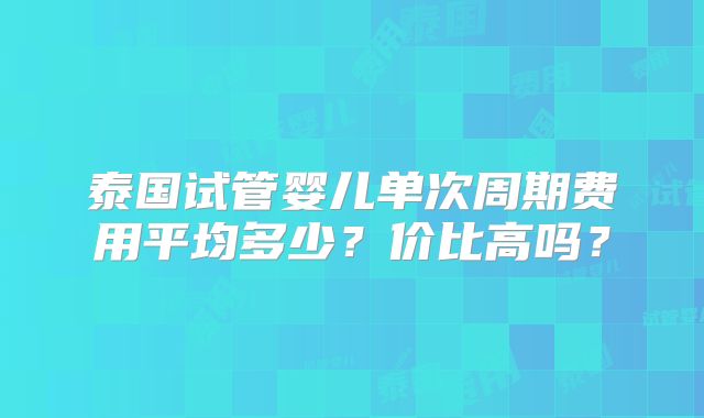泰国试管婴儿单次周期费用平均多少？价比高吗？