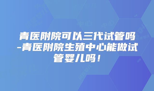 青医附院可以三代试管吗-青医附院生殖中心能做试管婴儿吗!