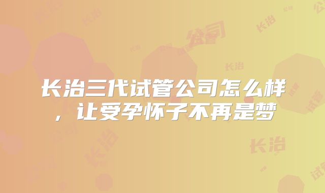 长治三代试管公司怎么样，让受孕怀子不再是梦