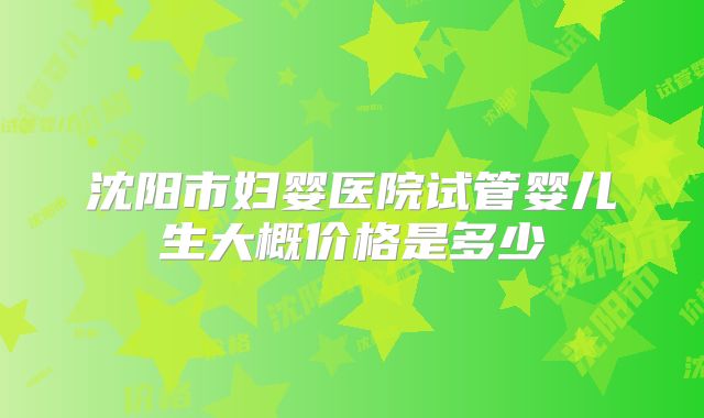 沈阳市妇婴医院试管婴儿生大概价格是多少