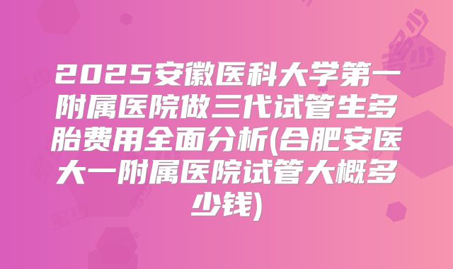 2025安徽医科大学第一附属医院做三代试管生多胎费用全面分析(合肥安医大一附属医院试管大概多少钱)