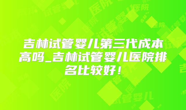 吉林试管婴儿第三代成本高吗_吉林试管婴儿医院排名比较好！
